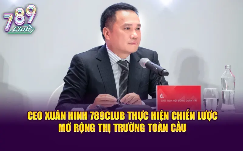 CEO Xuân Hinh 789CLUB thực hiện chiến lược mở rộng thị trường toàn cầu